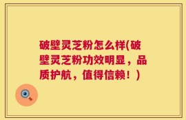 破壁灵芝粉怎么样(破壁灵芝粉功效明显，品质护航，值得信赖！)