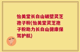 怡美堂长白山破壁灵芝孢子粉(怡美堂灵芝孢子粉助力长白山健康保驾护航)