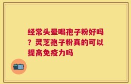 经常头晕喝孢子粉好吗？灵芝孢子粉真的可以提高免疫力吗