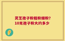 灵芝孢子粉粗粉细粉？10克孢子粉大约多少