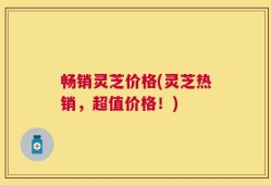 畅销灵芝价格(灵芝热销，超值价格！)