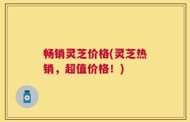 畅销灵芝价格(灵芝热销，超值价格！)