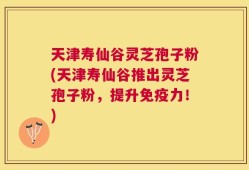 天津寿仙谷灵芝孢子粉(天津寿仙谷推出灵芝孢子粉，提升免疫力！)