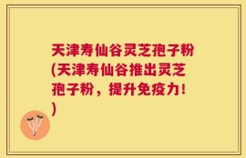 天津寿仙谷灵芝孢子粉(天津寿仙谷推出灵芝孢子粉，提升免疫力！)