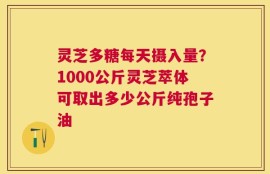 灵芝多糖每天摄入量？1000公斤灵芝萃体可取出多少公斤纯孢子油