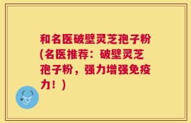 和名医破壁灵芝孢子粉(名医推荐：破壁灵芝孢子粉，强力增强免疫力！)