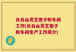 长白山灵芝孢子粉车间工作(长白山灵芝孢子粉车间生产工作简介)