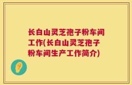 长白山灵芝孢子粉车间工作(长白山灵芝孢子粉车间生产工作简介)