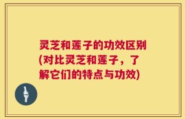灵芝和莲子的功效区别(对比灵芝和莲子，了解它们的特点与功效)