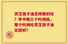 灵芝孢子油怎样做的吃？早中晚三个时间段，那个时间吃灵芝孢子油比较好？
