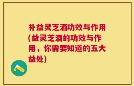 补益灵芝酒功效与作用(益灵芝酒的功效与作用，你需要知道的五大益处)