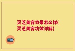 灵芝美容效果怎么样(灵芝美容功效详解)