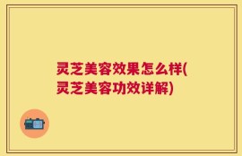 灵芝美容效果怎么样(灵芝美容功效详解)