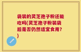 袋装的灵芝孢子粉还能吃吗(灵芝孢子粉装袋后是否仍然适宜食用？)