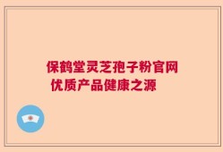 保鹤堂灵芝孢子粉官网 优质产品健康之源