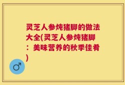 灵芝人参炖猪脚的做法大全(灵芝人参炖猪脚：美味营养的秋季佳肴)