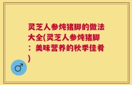灵芝人参炖猪脚的做法大全(灵芝人参炖猪脚：美味营养的秋季佳肴)
