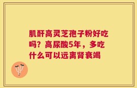 肌酐高灵芝孢子粉好吃吗？高尿酸5年，多吃什么可以远离肾衰竭