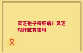 灵芝孢子粉肝病？灵芝对肝脏有害吗