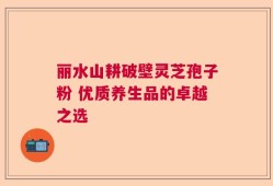 丽水山耕破壁灵芝孢子粉 优质养生品的卓越之选