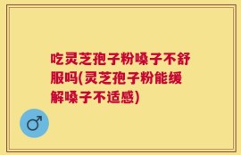 吃灵芝孢子粉嗓子不舒服吗(灵芝孢子粉能缓解嗓子不适感)