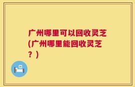 广州哪里可以回收灵芝(广州哪里能回收灵芝？)