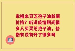 幸福来灵芝孢子油胶囊价格？听说疫情期间很多人买灵芝孢子油，价格有没有升了很多呀