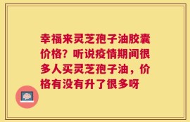 幸福来灵芝孢子油胶囊价格？听说疫情期间很多人买灵芝孢子油，价格有没有升了很多呀