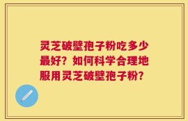 灵芝破壁孢子粉吃多少最好？如何科学合理地服用灵芝破壁孢子粉？