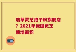 瑞草灵芝孢子粉旗舰店？2021年我国灵芝栽培面积