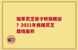 瑞草灵芝孢子粉旗舰店？2021年我国灵芝栽培面积