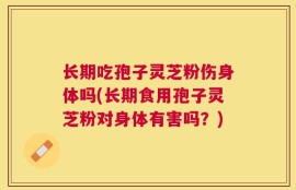 长期吃孢子灵芝粉伤身体吗(长期食用孢子灵芝粉对身体有害吗？)