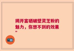 揭开富硒破壁灵芝粉的魅力，你想不到的效果”