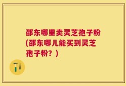 邵东哪里卖灵芝孢子粉(邵东哪儿能买到灵芝孢子粉？)