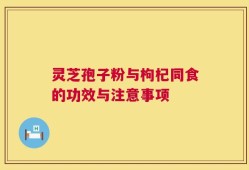 灵芝孢子粉与枸杞同食的功效与注意事项