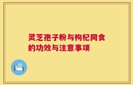 灵芝孢子粉与枸杞同食的功效与注意事项