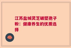 江苏盐城灵芝破壁孢子粉：健康养生的优质选择
