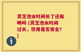灵芝泡水时间长了还能喝吗 (灵芝泡水时间过长，饮用是否安全？)