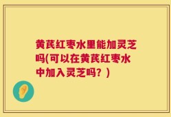 黄芪红枣水里能加灵芝吗(可以在黄芪红枣水中加入灵芝吗？)