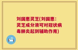 刘国惠灵芝(刘国惠：灵芝成分液可对冠状病毒肺炎起到辅助作用)
