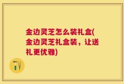 金边灵芝怎么装礼盒(金边灵芝礼盒装，让送礼更优雅)