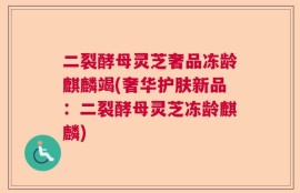 二裂酵母灵芝奢品冻龄麒麟竭(奢华护肤新品：二裂酵母灵芝冻龄麒麟)
