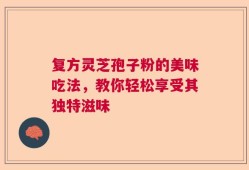 复方灵芝孢子粉的美味吃法，教你轻松享受其独特滋味