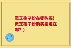 灵芝孢子粉在哪购买(灵芝孢子粉购买渠道在哪？)