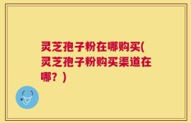 灵芝孢子粉在哪购买(灵芝孢子粉购买渠道在哪？)
