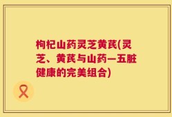 枸杞山药灵芝黄芪(灵芝、黄芪与山药—五脏健康的完美组合)
