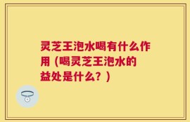 灵芝王泡水喝有什么作用 (喝灵芝王泡水的益处是什么？)
