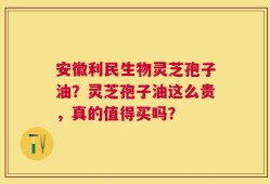 安徽利民生物灵芝孢子油？灵芝孢子油这么贵，真的值得买吗？