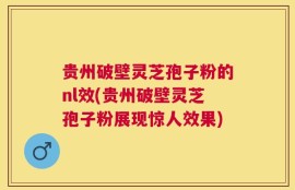 贵州破壁灵芝孢子粉的nl效(贵州破壁灵芝孢子粉展现惊人效果)