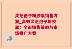 灵芝孢子粉胶囊销售方案_高效灵芝孢子粉胶囊：全面销售策略与市场推广方案